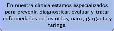  En nuestra clínica estamos especializados para prevenir, diagnosticar, evaluar y tratar enfermedades de los oídos, nariz, garganta y faringe. 